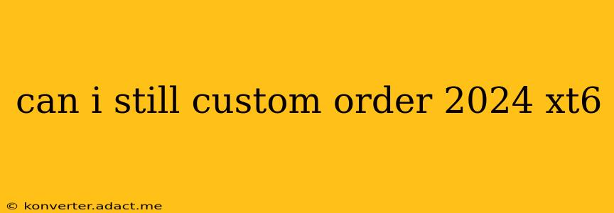 can i still custom order 2024 xt6