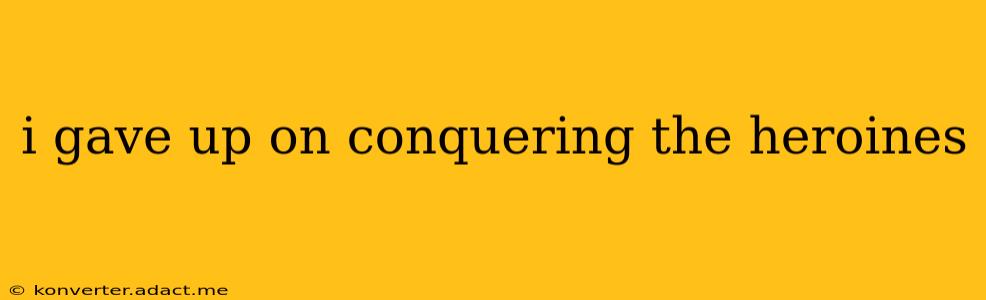 i gave up on conquering the heroines