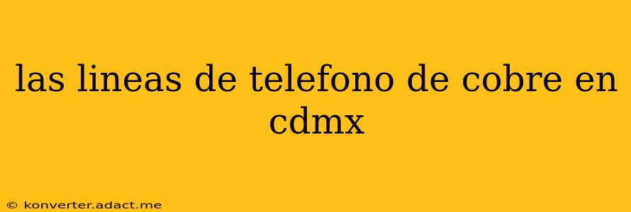 las lineas de telefono de cobre en cdmx