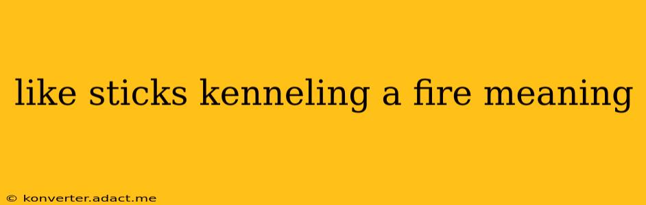 like sticks kenneling a fire meaning