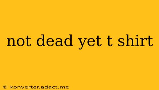 not dead yet t shirt