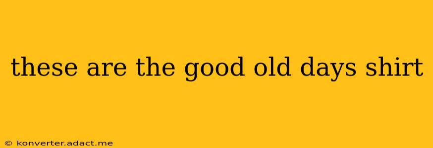 these are the good old days shirt